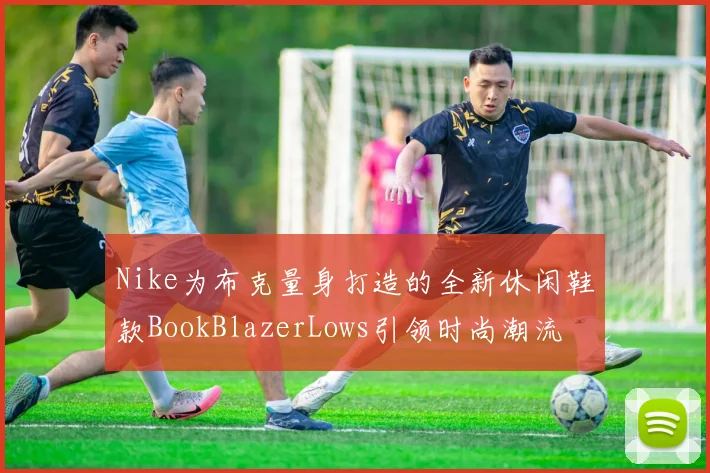 Nike为布克量身打造的全新休闲鞋款BookBlazerLows引领时尚潮流