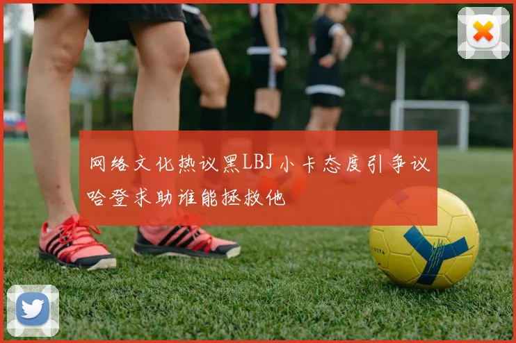 网络文化热议黑LBJ小卡态度引争议哈登求助谁能拯救他