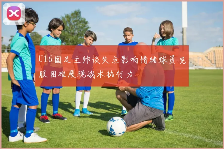 U16国足主帅谈失点影响情绪球员克服困难展现战术执行力