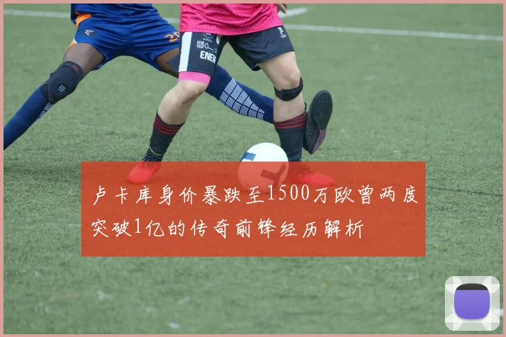 卢卡库身价暴跌至1500万欧曾两度突破1亿的传奇前锋经历解析