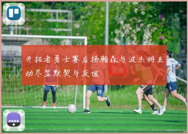 开拓者勇士赛后杨瀚森与波杰姆互动尽显默契与友谊