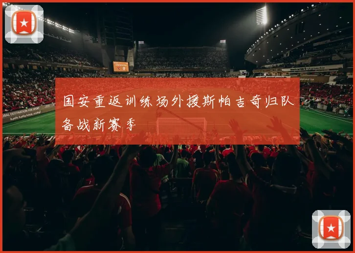国安重返训练场外援斯帕吉奇归队备战新赛季