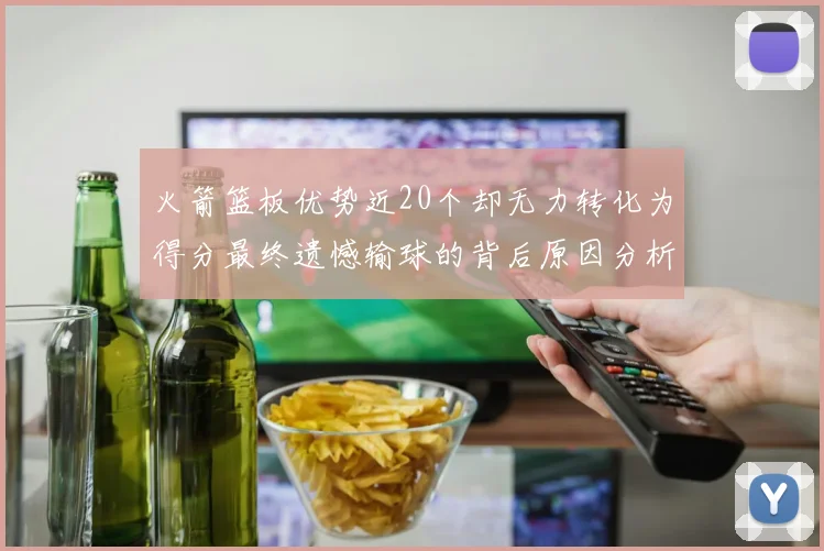 火箭篮板优势近20个却无力转化为得分最终遗憾输球的背后原因分析