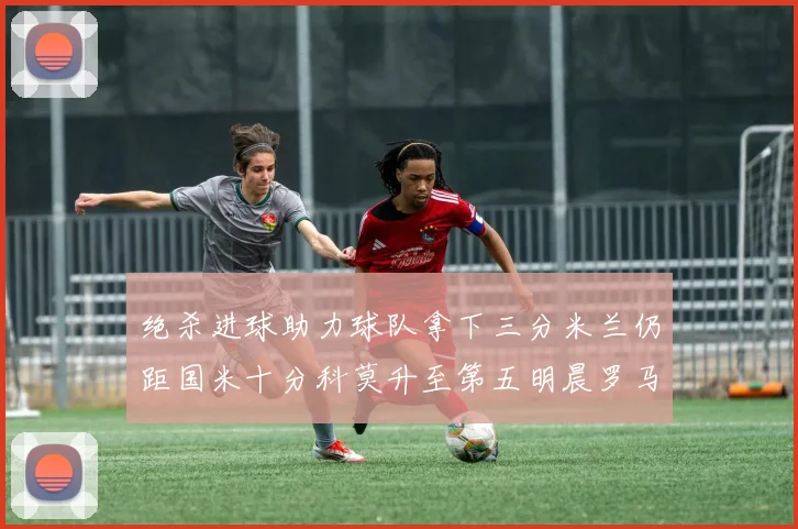 绝杀进球助力球队拿下三分米兰仍距国米十分科莫升至第五明晨罗马对决尤文