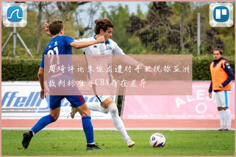 周琦评论朱俊龙遭对手犯规称亚洲裁判标准与CBA存在差异
