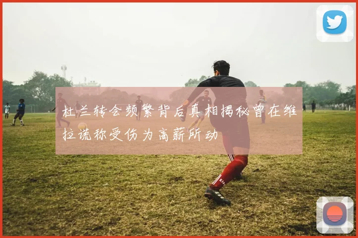 杜兰转会频繁背后真相揭秘曾在维拉谎称受伤为高薪所动