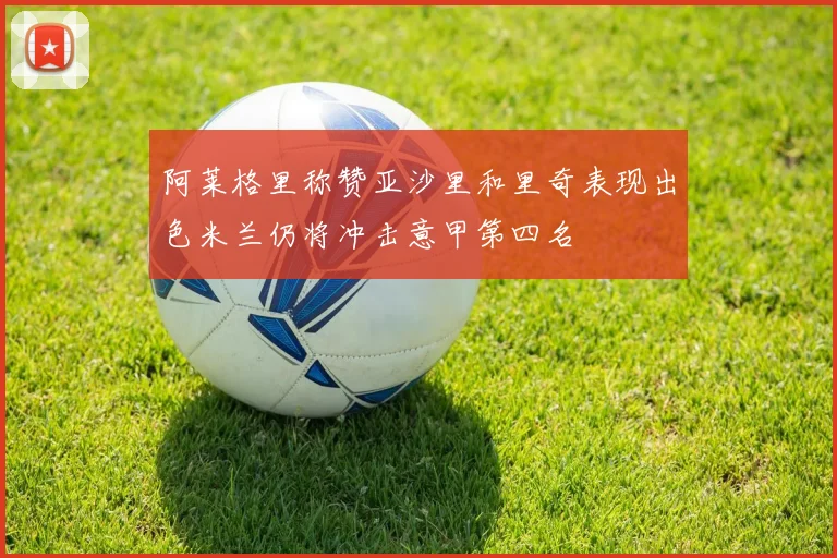 阿莱格里称赞亚沙里和里奇表现出色米兰仍将冲击意甲第四名