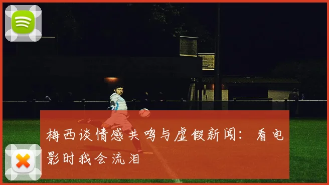 梅西谈情感共鸣与虚假新闻：看电影时我会流泪