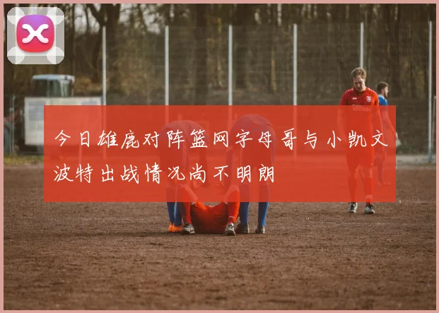 今日雄鹿对阵篮网字母哥与小凯文波特出战情况尚不明朗