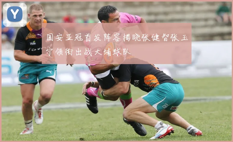 国安亚冠首发阵容揭晓张健智张玉宁领衔出战大埔球队