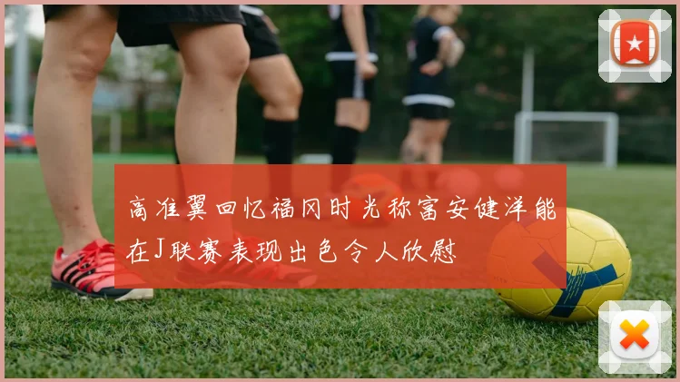 高准翼回忆福冈时光称富安健洋能在J联赛表现出色令人欣慰