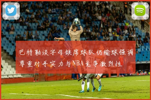 巴特勒谈字母缺席球队仍输球强调尊重对手实力与NBA竞争激烈性