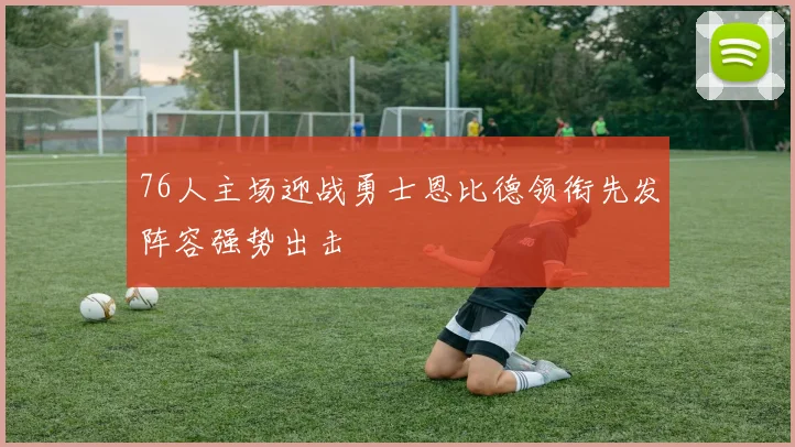 76人主场迎战勇士恩比德领衔先发阵容强势出击