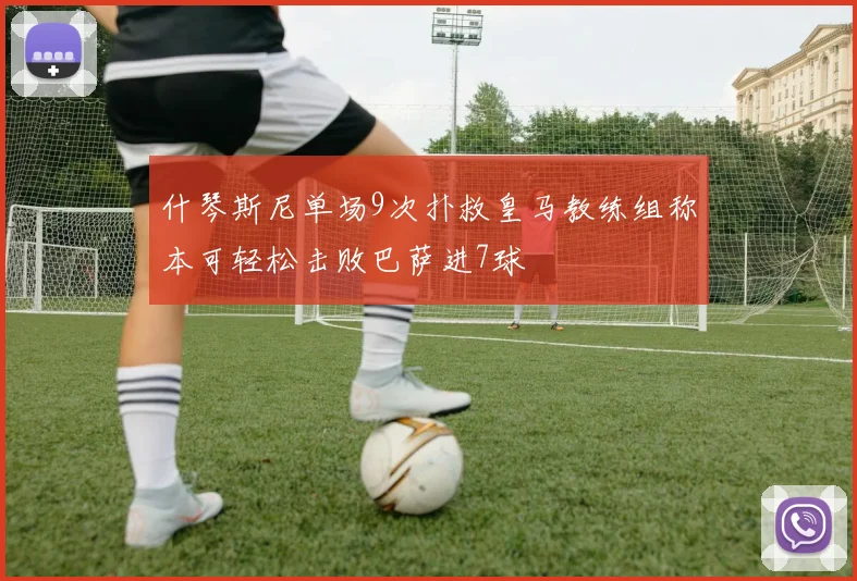 什琴斯尼单场9次扑救皇马教练组称本可轻松击败巴萨进7球