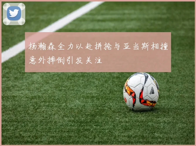 杨瀚森全力以赴拼抢与亚当斯相撞意外摔倒引发关注