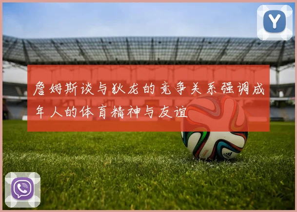 詹姆斯谈与狄龙的竞争关系强调成年人的体育精神与友谊