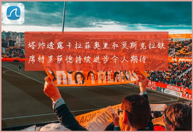塔帅透露卡拉菲奥里和莫斯克拉缺席特罗萨德持续进步令人期待