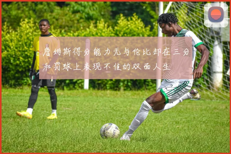 詹姆斯得分能力无与伦比却在三分和罚球上表现不佳的双面人生