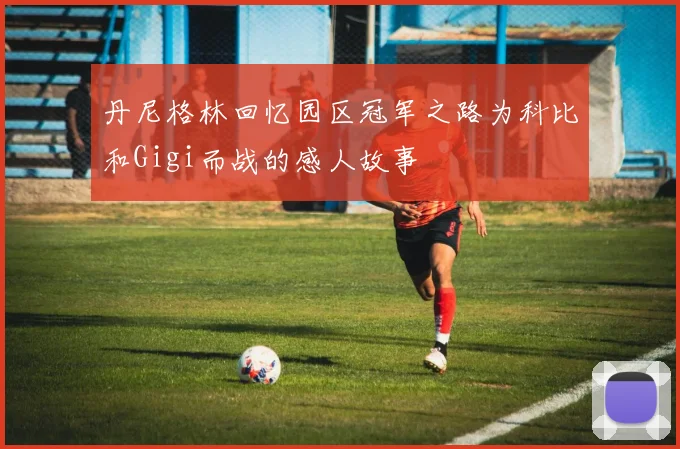 丹尼格林回忆园区冠军之路为科比和Gigi而战的感人故事