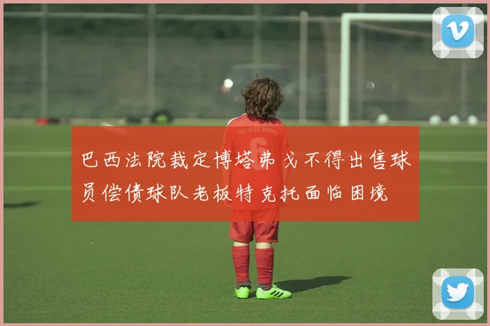 巴西法院裁定博塔弗戈不得出售球员偿债球队老板特克托面临困境