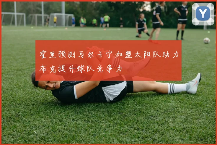 霍里预测马尔卡宁加盟太阳队助力布克提升球队竞争力