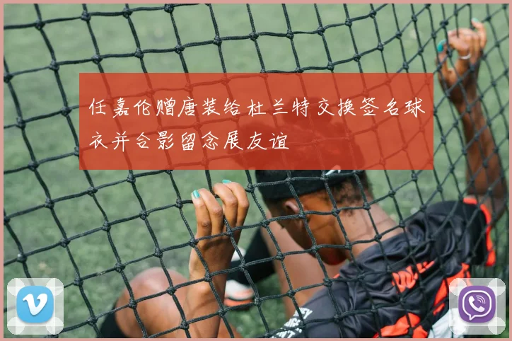 任嘉伦赠唐装给杜兰特交换签名球衣并合影留念展友谊