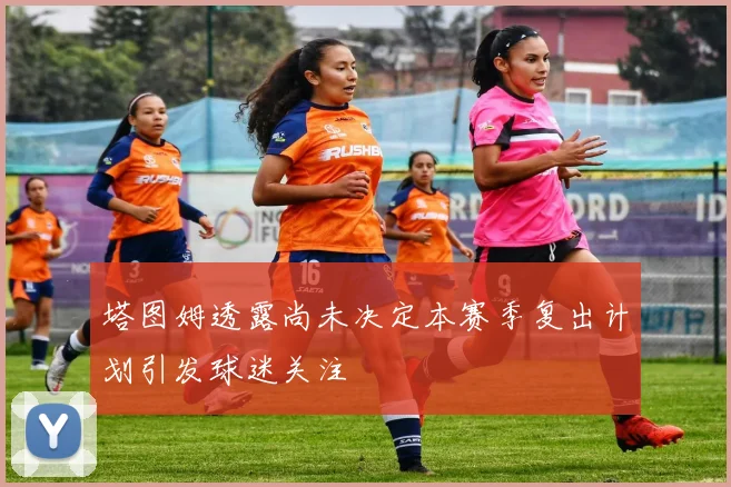 塔图姆透露尚未决定本赛季复出计划引发球迷关注