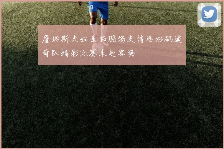 詹姆斯夫妇亲临现场支持洛杉矶道奇队精彩比赛未赴客场