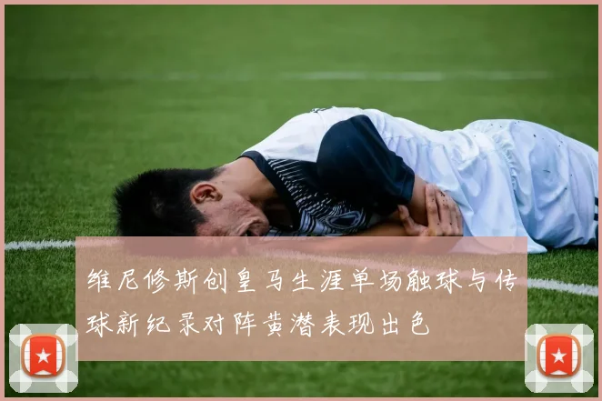 维尼修斯创皇马生涯单场触球与传球新纪录对阵黄潜表现出色