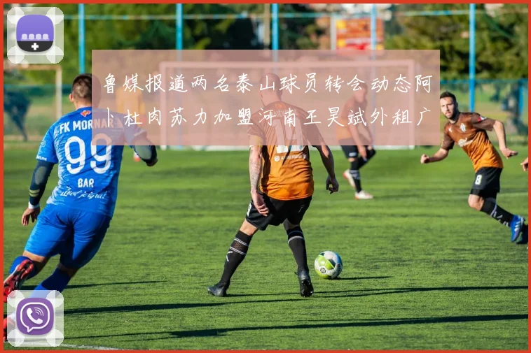 鲁媒报道两名泰山球员转会动态阿卜杜肉苏力加盟河南王昊斌外租广州豹