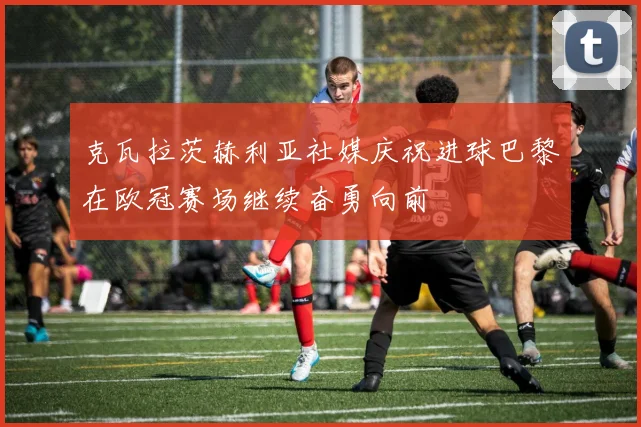 克瓦拉茨赫利亚社媒庆祝进球巴黎在欧冠赛场继续奋勇向前