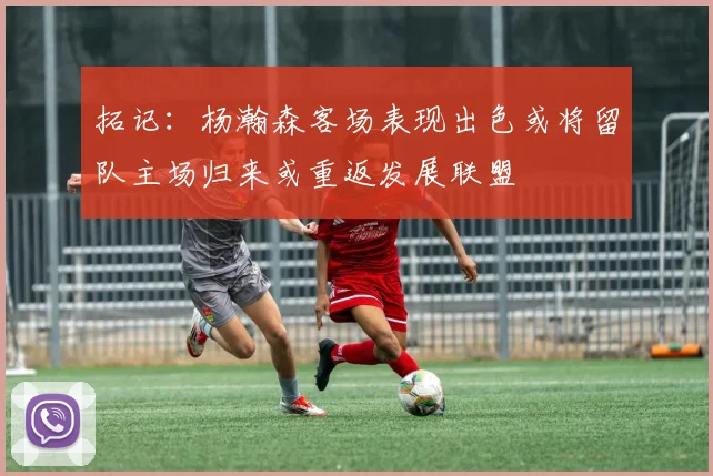 拓记：杨瀚森客场表现出色或将留队主场归来或重返发展联盟